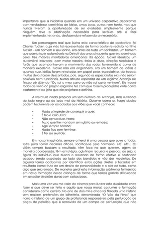 importante que a iniciativa quando em um universo corporativo deparamos
com verdadeiros cemitérios de ideias, umas boas, outras nem tanto, mas que
nunca tiveram a oportunidade de ser avaliadas simplesmente porque
ninguém teve a obstinação necessária para levá-las até o final
implementando, testando, desfazendo e refazendo se necessário.
Um personagem real que ilustra esta característica de acabativa, foi
Charles Tucker, cuja vida foi representada de forma bastante realista no filme
Tucker – um homem e seu sonho, era antes de tudo um sonhador, um homem
que queria fazer automóveis na Detroit dos anos cinquenta que era dominada
pelas três maiores montadoras americanas da época. Tucker idealizou um
automóvel inovador, com motor traseiro, freios a disco, direção hidráulica e
faróis que acompanhavam o movimento das rodas iluminando a curva de
maneira excelente. Tucker não era engenheiro, era um homem de idéias e
quando suas idéias foram retratadas em papel pelos especialistas da época,
muitas delas foram descartadas, pois, segundo os especialistas elas não seriam
possíveis nem funcionais. Numa atitude esperada de um legítimo Arcanjo ele
fincou pé dizendo “Ou sai o meu carro ou não sai carro nenhum”. Ele trouxe
todos de volta ao projeto original e fez com que fossem produzidos vinte carros
exatamente do jeito que ele projetara e definira.
A literatura ainda propicia um sem número de Arcanjos, mas ilustrados
do lado negro ou do lado mal da história. Observe como as frases abaixo
podem facilmente ser associadas aos vilões que você conhece:
• Nada o impede de conseguir o quer;
• É frio e calculista;
• Não pensa duas vezes;
• Faz o que lhe mandam sem glória ou remorso;
• Age sempre sozinho;
• Nada fica sem terminar;
• É fiel ao seu líder.
Em nosso imaginário, sempre o heroi é uma pessoa que ouve a todos,
sofre para tomar decisões difíceis, sacrifica-se pela harmonia, etc, etc... Os
vilões sempre buscam o resultado, têm foco no que querem, agem de
maneira coordenada, têm estratégia, aglutinam recursos e pessoas, ou seja, a
figura do indivíduo que busca o resultado de forma efetiva e obstinada
acabou sendo associada ao lado dos bandidos e não dos mocinhos. De
alguma forma acabamos por identificar estas ações diretas e focadas em
resultado como fruto de um desvio de personalidade e o pior de tudo, como
algo que seja errado. De maneira geral esta informação subliminar foi inserida
em nossa formação desde crianças de forma que temos grande dificuldade
em associar decisões duras com coisas boas.
Mais uma vez vou me valer do cinema para ilustrar esta dualidade entre
fazer o que deve ser feito e aquilo que nossa moral, costumes e formação
consideram como correto. No ano de dois mil e cinco foi filmada uma história
sem maiores pretensões de bilheteria, denominada “O Vôo da Fênix” que
narra a história de um grupo de profissionais responsáveis pela perfuração de
poços de petróleo que é removida de um campo de perfuração que não
 