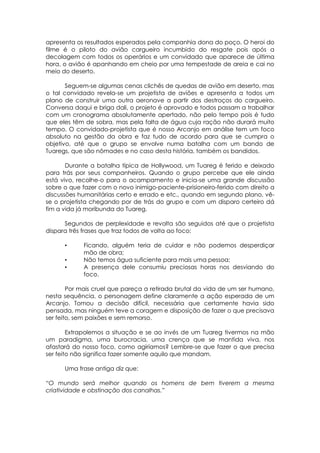 apresenta os resultados esperados pela companhia dona do poço. O heroi do
filme é o piloto do avião cargueiro incumbido do resgate pois após a
decolagem com todos os operários e um convidado que aparece de última
hora, o avião é apanhando em cheio por uma tempestade de areia e cai no
meio do deserto.
Seguem-se algumas cenas clichês de quedas de avião em deserto, mas
o tal convidado revela-se um projetista de aviões e apresenta a todos um
plano de construir uma outra aeronave a partir dos destroços do cargueiro.
Conversa daqui e briga dali, o projeto é aprovado e todos passam a trabalhar
com um cronograma absolutamente apertado, não pelo tempo pois é tudo
que eles têm de sobra, mas pela falta de água cuja ração não durará muito
tempo. O convidado-projetista que é nosso Arcanjo em análise tem um foco
absoluto na gestão da obra e faz tudo de acordo para que se cumpra o
objetivo, até que o grupo se envolve numa batalha com um bando de
Tuaregs, que são nômades e no caso desta história, também os bandidos.
Durante a batalha típica de Hollywood, um Tuareg é ferido e deixado
para trás por seus companheiros. Quando o grupo percebe que ele ainda
está vivo, recolhe-o para o acampamento e inicia-se uma grande discussão
sobre o que fazer com o novo inimigo-paciente-prisioneiro-ferido com direito a
discussões humanitárias certo e errado e etc., quando em segundo plano, vê-
se o projetista chegando por de trás do grupo e com um disparo certeiro dá
fim a vida já moribunda do Tuareg.
Segundos de perplexidade e revolta são seguidos até que o projetista
dispara três frases que traz todos de volta ao foco:
• Ficando, alguém teria de cuidar e não podemos desperdiçar
mão de obra;
• Não temos água suficiente para mais uma pessoa;
• A presença dele consumiu preciosas horas nos desviando do
foco.
Por mais cruel que pareça a retirada brutal da vida de um ser humano,
nesta sequência, o personagem define claramente a ação esperada de um
Arcanjo. Tomou a decisão difícil, necessária que certamente havia sido
pensada, mas ninguém teve a coragem e disposição de fazer o que precisava
ser feito, sem paixões e sem remorso.
Extrapolemos a situação e se ao invés de um Tuareg tivermos na mão
um paradigma, uma burocracia, uma crença que se mantida viva, nos
afastará do nosso foco, como agiríamos? Lembre-se que fazer o que precisa
ser feito não significa fazer somente aquilo que mandam.
Uma frase antiga diz que:
“O mundo será melhor quando os homens de bem tiverem a mesma
criatividade e obstinação dos canalhas.”
 