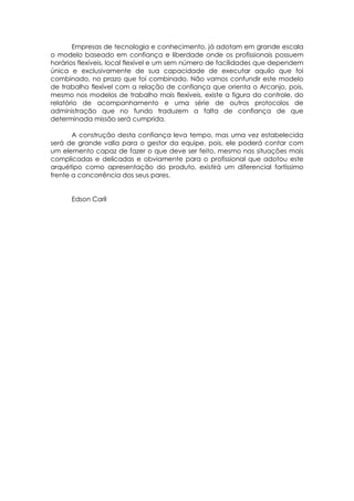 Empresas de tecnologia e conhecimento, já adotam em grande escala
o modelo baseado em confiança e liberdade onde os profissionais possuem
horários flexíveis, local flexível e um sem número de facilidades que dependem
única e exclusivamente de sua capacidade de executar aquilo que foi
combinado, no prazo que foi combinado. Não vamos confundir este modelo
de trabalho flexível com a relação de confiança que orienta o Arcanjo, pois,
mesmo nos modelos de trabalho mais flexíveis, existe a figura do controle, do
relatório de acompanhamento e uma série de outros protocolos de
administração que no fundo traduzem a falta de confiança de que
determinada missão será cumprida.
A construção desta confiança leva tempo, mas uma vez estabelecida
será de grande valia para o gestor da equipe, pois, ele poderá contar com
um elemento capaz de fazer o que deve ser feito, mesmo nas situações mais
complicadas e delicadas e obviamente para o profissional que adotou este
arquétipo como apresentação do produto, existirá um diferencial fortíssimo
frente a concorrência dos seus pares.
Edson Carli
 