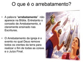 O que é o arrebatamento?
• A palavra “arrebatamento” não
aparece na Bíblia. Entretanto o
conceito de Arrebatamento, é
claramente ensinado nas
Escrituras.
• O Arrebatamento da igreja é o
evento no qual Deus remove
todos os crentes da terra para
realizar o fim de todas as coisas
e o Juízo Final.
 