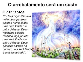 LUCAS 17.34-36
“Eu lhes digo: Naquela
noite duas pessoas
estarão numa cama;
uma será tirada e a
outra deixada. Duas
mulheres estarão
moendo trigo juntas;
uma será tirada e a
outra deixada. Duas
pessoas estarão no
campo; uma será tirada
e a outra deixada”.
O arrebatamento será um susto
 