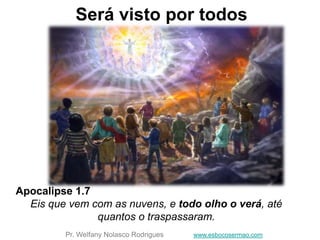 Será visto por todos
Apocalipse 1.7
Eis que vem com as nuvens, e todo olho o verá, até
quantos o traspassaram.
Pr. Welfany Nolasco Rodrigues www.esbocosermao.com
 