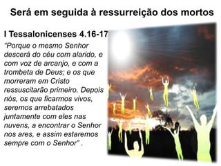 I Tessalonicenses 4.16-17
“Porque o mesmo Senhor
descerá do céu com alarido, e
com voz de arcanjo, e com a
trombeta de Deus; e os que
morreram em Cristo
ressuscitarão primeiro. Depois
nós, os que ficarmos vivos,
seremos arrebatados
juntamente com eles nas
nuvens, a encontrar o Senhor
nos ares, e assim estaremos
sempre com o Senhor” .
Será em seguida à ressurreição dos mortos
 