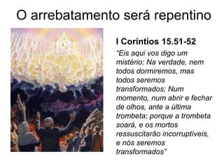 I Coríntios 15.51-52
“Eis aqui vos digo um
mistério: Na verdade, nem
todos dormiremos, mas
todos seremos
transformados; Num
momento, num abrir e fechar
de olhos, ante a última
trombeta; porque a trombeta
soará, e os mortos
ressuscitarão incorruptíveis,
e nós seremos
transformados”
O arrebatamento será repentino
 