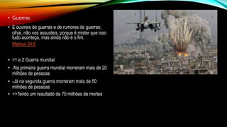 • Guerras
• E ouvireis de guerras e de rumores de guerras;
olhai, não vos assusteis, porque é mister que isso
tudo aconteça, mas ainda não é o fim.
Mateus 24:6
• >1 e 2 Guerra mundial
• -Na primeira guerra mundial morreram mais de 20
milhões de pessoas
• -Já na segunda guerra morreram mais de 50
milhões de pessoas
• >>Tendo um resultado de 70 milhões de mortes
 