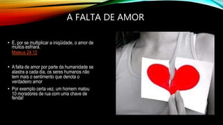 A FALTA DE AMOR
• E, por se multiplicar a iniqüidade, o amor de
muitos esfriará.
Mateus 24:12
• A falta de amor por parte da humanidade se
alastra a cada dia, os seres humanos não
tem mais o sentimento que denota o
verdadeiro amor
• Por exemplo certa vez, um homem matou
10 moradores de rua com uma chave de
fenda!
 