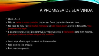 A PROMESSA DE SUA VINDA
• João 14.1-3
• Não se turbe o vosso coração; credes em Deus, crede também em mim.
• Na casa de meu Pai há muitas moradas; se não fosse assim, eu vo-lo teria dito. Vou
preparar-vos lugar.
• E quando eu for, e vos preparar lugar, virei outra vez, e vos levarei para mim mesmo,
para que onde eu estiver estejais vós também.
• Jesus aqui afirma, que no céu á muitas moradas.
• Não que ele iria prepara
• Pois já estava pronto
 