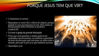 PORQUE JESUS TEM QUE VIR?
• 1-Galardoar os santos
• Regozijem-se nesse dia e saltem de alegria, porque
grande é a sua recompensa no céu. Pois assim os
antepassados deles trataram os profetas.
Lucas 6.23
• 2-Livrar a igreja da grande tribulação
• Visto que você guardou a minha palavra de
exortação à perseverança, eu também o guardarei
da hora da provação que está para vir sobre todo o
mundo, para pôr à prova os que habitam na terra.
• Apocalipse 3.10
 
