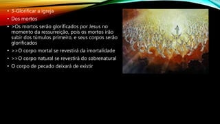 • 3-Glorificar a igreja
• Dos mortos
• >Os mortos serão glorificados por Jesus no
momento da ressurreição, pois os mortos irão
subir dos túmulos primeiro, e seus corpos serão
glorificados
• >>O corpo mortal se revestirá da imortalidade
• >>O corpo natural se revestirá do sobrenatural
• O corpo de pecado deixará de existir
 