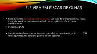 ELE VIRÁ EM PISCAR DE OLHAR
• Num momento, num abrir e fechar de olhos, ao som da última trombeta. Pois a
trombeta soará, os mortos ressuscitarão incorruptíveis e nós seremos
transformados.
• 1 Coríntios 15.52
• Um piscar de olho está entre as coisas mais rápidas do universo, pois 100 a 150
milissegundos(uma pequena parcela de um segundo).
 