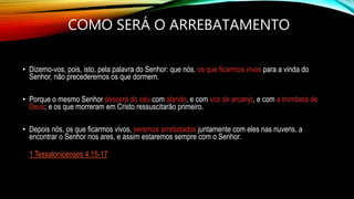 COMO SERÁ O ARREBATAMENTO
• Dizemo-vos, pois, isto, pela palavra do Senhor: que nós, os que ficarmos vivos para a vinda do
Senhor, não precederemos os que dormem.
• Porque o mesmo Senhor descerá do céu com alarido, e com voz de arcanjo, e com a trombeta de
Deus; e os que morreram em Cristo ressuscitarão primeiro.
• Depois nós, os que ficarmos vivos, seremos arrebatados juntamente com eles nas nuvens, a
encontrar o Senhor nos ares, e assim estaremos sempre com o Senhor.
1 Tessalonicenses 4:15-17
 