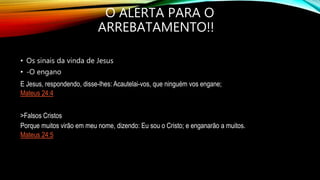 O ALERTA PARA O
ARREBATAMENTO!!
• Os sinais da vinda de Jesus
• -O engano
E Jesus, respondendo, disse-lhes: Acautelai-vos, que ninguém vos engane;
Mateus 24:4
>Falsos Cristos
Porque muitos virão em meu nome, dizendo: Eu sou o Cristo; e enganarão a muitos.
Mateus 24:5
 