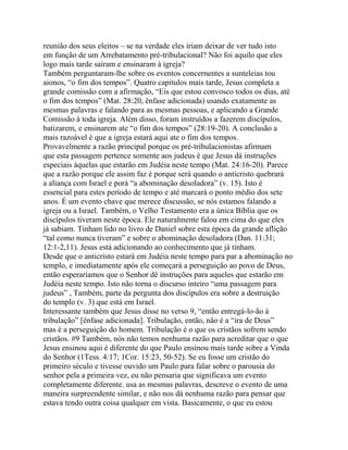 reunião dos seus eleitos – se na verdade eles iriam deixar de ver tudo isto
em função de um Arrebatamento pré-tribulacional? Não foi aquilo que eles
logo mais tarde saíram e ensinaram à igreja?
Também perguntaram-lhe sobre os eventos concernentes a sunteleias tou
aionos, “o fim dos tempos”. Quatro capítulos mais tarde, Jesus completa a
grande comissão com a afirmação, “Eis que estou convosco todos os dias, até
o fim dos tempos” (Mat. 28:20, ênfase adicionada) usando exatamente as
mesmas palavras e falando para as mesmas pessoas, e aplicando a Grande
Comissão à toda igreja. Além disso, foram instruídos a fazerem discípulos,
batizarem, e ensinarem ate “o fim dos tempos” (28:19-20). A conclusão a
mais razoável é que a igreja estará aqui ate o fim dos tempos.
Provavelmente a razão principal porque os pré-tribulacionistas afirmam
que esta passagem pertence somente aos judeus é que Jesus dá instruções
especiais àquelas que estarão em Judéia neste tempo (Mat. 24:16-20). Parece
que a razão porque ele assim faz é porque será quando o anticristo quebrará
a aliança com Israel e porá “a abominação desoladora” (v. 15). Isto é
essencial para estes período de tempo e até marcará o ponto médio dos sete
anos. É um evento chave que merece discussão, se nós estamos falando a
igreja ou a Israel. Também, o Velho Testamento era a única Bíblia que os
discípulos tiveram neste época. Ele naturalmente falou em cima do que eles
já sabiam. Tinham lido no livro de Daniel sobre esta época da grande aflição
“tal como nunca tiveram” e sobre o abominação desoladora (Dan. 11:31;
12:1-2,11). Jesus está adicionando ao conhecimento que já tinham.
Desde que o anticristo estará em Judéia neste tempo para par a abominação no
templo, e imediatamente após ele começará a perseguição ao povo de Deus,
então esperaríamos que o Senhor dê instruções para aqueles que estarão em
Judéia neste tempo. Isto não torna o discurso inteiro “uma passagem para
judeus” , Também, parte da pergunta dos discípulos era sobre a destruição
do templo (v. 3) que está em Israel.
Interessante também que Jesus disse no verso 9, “então entregá-lo-ão à
tribulação” [ênfase adicionada]. Tribulação, então, não é a “ira de Deus”
mas é a perseguição do homem. Tribulação é o que os cristãos sofrem sendo
cristãos. #9 Também, nós não temos nenhuma razão para acreditar que o que
Jesus ensinou aqui é diferente do que Paulo ensinou mais tarde sobre a Vinda
do Senhor (1Tess. 4:17; 1Cor. 15:23, 50-52). Se eu fosse um cristão do
primeiro século e tivesse ouvido um Paulo para falar sobre o parousia do
senhor pela a primeira vez, eu não pensaria que significava um evento
completamente diferente. usa as mesmas palavras, descreve o evento de uma
maneira surpreendente similar, e não nos dá nenhuma razão para pensar que
estava tendo outra coisa qualquer em vista. Basicamente, o que eu estou

 