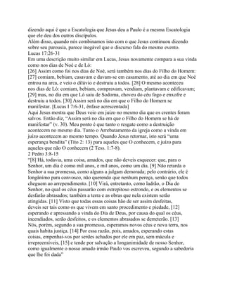 dizendo aqui é que a Escatologia que Jesus deu a Paulo é a mesma Escatologia
que ele deu dos outros discípulos.
Além disso, quando nós combinamos isto com o que Jesus continuou dizendo
sobre seu parousia, parece inegável que o discurso fala do mesmo evento.
Lucas 17:26-31
Em uma descrição muito similar em Lucas, Jesus novamente compara a sua vinda
como nos dias de Noé e de Ló:
[26] Assim como foi nos dias de Noé, será também nos dias do Filho do Homem:
[27] comiam, bebiam, casavam e davam-se em casamento, até ao dia em que Noé
entrou na arca, e veio o dilúvio e destruiu a todos. [28] O mesmo aconteceu
nos dias de Ló: comiam, bebiam, compravam, vendiam, plantavam e edificavam;
[29] mas, no dia em que Ló saiu de Sodoma, choveu do céu fogo e enxofre e
destruiu a todos. [30] Assim será no dia em que o Filho do Homem se
manifestar. [Lucas I 7:6-31, ênfase acrescentada]
Aqui Jesus mostra que Deus veio em juízo no mesmo dia que os crentes foram
salvos. Então diz, “Assim será no dia em que o Filho do Homem se há de
manifestar” (v. 30). Meu ponto é que tanto o resgate como a destruição
acontecem no mesmo dia. Tanto o Arrebatamento da igreja como a vinda em
juízo acontecem ao mesmo tempo. Quando Jesus retornar, isto será “uma
esperança bendita” (Tito 2: 13) para aqueles que O conhecem, e juízo para
aqueles que não O conhecem (2 Tess. 1:7-8).
2 Pedro 3:8-15
“[8] Há, todavia, uma coisa, amados, que não deveis esquecer: que, para o
Senhor, um dia é como mil anos, e mil anos, como um dia. [9] Não retarda o
Senhor a sua promessa, como alguns a julgam demorada; pelo contrário, ele é
longânimo para convosco, não querendo que nenhum pereça, senão que todos
cheguem ao arrependimento. [10] Virá, entretanto, como ladrão, o Dia do
Senhor, no qual os céus passarão com estrepitoso estrondo, e os elementos se
desfarão abrasados; também a terra e as obras que nela existem serão
atingidas. [11] Visto que todas essas coisas hão de ser assim desfeitas,
deveis ser tais como os que vivem em santo procedimento e piedade, [12]
esperando e apressando a vinda do Dia de Deus, por causa do qual os céus,
incendiados, serão desfeitos, e os elementos abrasados se derreterão. [13]
Nós, porém, segundo a sua promessa, esperamos novos céus e nova terra, nos
quais habita justiça. [14] Por essa razão, pois, amados, esperando estas
coisas, empenhai-vos por serdes achados por ele em paz, sem mácula e
irrepreensíveis, [15] e tende por salvação a longanimidade de nosso Senhor,
como igualmente o nosso amado irmão Paulo vos escreveu, segundo a sabedoria
que lhe foi dada”

 