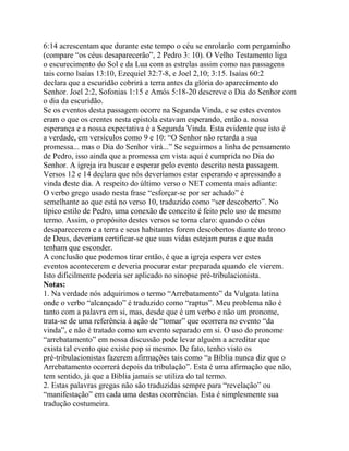 6:14 acrescentam que durante este tempo o céu se enrolarão com pergaminho
(compare “os céus desaparecerão”, 2 Pedro 3: 10). O Velho Testamento liga
o escurecimento do Sol e da Lua com as estrelas assim como nas passagens
tais como lsaías 13:10, Ezequiel 32:7-8, e Joel 2,10; 3:15. Isaías 60:2
declara que a escuridão cobrirá a terra antes da glória do aparecimento do
Senhor. Joel 2:2, Sofonias 1:15 e Amós 5:18-20 descreve o Dia do Senhor com
o dia da escuridão.
Se os eventos desta passagem ocorre na Segunda Vinda, e se estes eventos
eram o que os crentes nesta epistola estavam esperando, então a. nossa
esperança e a nossa expectativa é a Segunda Vinda. Esta evidente que isto é
a verdade, em versículos como 9 e 10: “O Senhor não retarda a sua
promessa... mas o Dia do Senhor virá...” Se seguirmos a linha de pensamento
de Pedro, isso ainda que a promessa em vista aqui é cumprida no Dia do
Senhor. A igreja ira buscar e esperar pelo evento descrito nesta passagem.
Versos 12 e 14 declara que nós deveríamos estar esperando e apressando a
vinda deste dia. A respeito do último verso o NET comenta mais adiante:
O verbo grego usado nesta frase “esforçar-se por ser achado” é
semelhante ao que está no verso 10, traduzido como “ser descoberto”. No
típico estilo de Pedro, uma conexão de conceito é feito pelo uso de mesmo
termo. Assim, o propósito destes versos se torna claro: quando o céus
desaparecerem e a terra e seus habitantes forem descobertos diante do trono
de Deus, deveriam certificar-se que suas vidas estejam puras e que nada
tenham que esconder.
A conclusão que podemos tirar então, é que a igreja espera ver estes
eventos acontecerem e deveria procurar estar preparada quando ele vierem.
Isto dificilmente poderia ser aplicado no sinopse pré-tribulacionista.
Notas:
1. Na verdade nós adquirimos o termo “Arrebatamento” da Vulgata latina
onde o verbo “alcançado” é traduzido como “raptus”. Meu problema não é
tanto com a palavra em si, mas, desde que é um verbo e não um pronome,
trata-se de uma referência à ação de “tomar” que ocorrera no evento “da
vinda”, e não é tratado como um evento separado em si. O uso do pronome
“arrebatamento” em nossa discussão pode levar alguém a acreditar que
exista tal evento que existe pop si mesmo. De fato, tenho visto os
pré-tribulacionistas fazerem afirmações tais como “a Bíblia nunca diz que o
Arrebatamento ocorrerá depois da tribulação”. Esta é uma afirmação que não,
tem sentido, já que a Bíblia jamais se utiliza do tal termo.
2. Estas palavras gregas não são traduzidas sempre para “revelação” ou
“manifestação” em cada uma destas ocorrências. Esta é simplesmente sua
tradução costumeira.

 