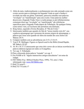 3. Além do mais, tradicionalmente o arrebatamento tem sido ensinado como um
evento secreto para se distinguir da Segunda Vinda no qual o Senhor é
revelado em toda sua glória. Entretanto, pareceria estranho usar palavras
“revelação” ou “manifestação” para este evento. Estas palavras melhor
descrevem a Segunda Vinda. Esta é a razão porque os pré-tribulacionistas
costumam dizer que “revelação” ou “manifestação” são referências
específicas para a Segunda Vinda depois da Tribulação. De qualquer forma,
como temos visto, as Escrituras não permitem esta distinção.
4. King James, seguindo oTextus Receptus, lê “Dia de Cristo.”
5. Interessante também que quando ele fala de “nossa reunião com ele”, usa
a palavra episunagoge que é pronome da mesma origem de episunagoge, a
palavra que Jesus usou quando ele falou da reunião dos seus eleitos em
Mateus 24:31.
6. Compare também com as advertências em 2:15 e 3:14-15.
7. Veja E.W. Bullinger, Figures os Speech used in the Bible (Grand Rapids,
Ml: Baker), S2-S3
8. 16: l8 e 18: l7. É interessante que estes dois versos são as únicas ocorrências da
palavra ekklesia (igreja) em todos os Evangelhos.
9. Ver cap. 5, Tribulação.
10.Para a discussão desta palavra “tomado” ver cap. 5
11.Em NASB se lê: “alguns manuscritos antigos descobertos” em notas de
rodapé.
12.NET Bible (N.p.: Biblical Studies Press, 1999), 732, note 2. Para
informação veja: www.NETBible.com.
13.Ibid,731,nota12. .
14.lbid,732-733,nota 17

 