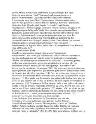 os dois. O fato, porém, é que a Bíblia não faz esta distinção. Em lugar
disso, ele usa a palavra “vinda” (parousia) onde esperaríamos ver a
palavra “Arrebatamento”, se de fato este fosse um evento separado.
É interessante notar que o Novo Testamento usa pelo menos duas outras
palavras para descrever o retorno do nosso Senhor, e mais uma vez nenhuma
distinção é feita. Eles são: apokalupsis, “revelação” e epiphaneia,
“manifestação”. Ambos no grego são usados como a esperança da igreja e em
nítidas passagens da Segunda Vinda. Seria estranho os escritores do Novo
Testamento usarem no mínimo três diferentes palavras intercambiáveis para
descrever dois eventos diferentes que estão separados por sete anos. Em
outras palavras, seria confuso usar estas três palavras para falar de dois
eventos diferentes, sem distinguir os dois eventos. Esperaríamos que usassem
diferentes palavras para descrever diferentes eventos (tais como
Arrebatamento e a Segunda Vinda, quem sabe?). Como podemos fazer distinção
onde a Bíblia não faz?
1 Tessalonicenses 4:13-18
Quando nós examinamos mais de perto a nossa “passagem do
Arrebatamento”, nós vemos que Paulo não está descrevendo um evento novo
mas está explicando que na vinda do senhor os mortos serio ressuscitados.
Observe com ele começa seu pensamento no versículo 13 “Não quero, porém,
irmãos, que sejais ignorantes acerca dos que já dormem, para que não vos
entristeçais, como os demais, que não têm esperança”. Isto define o tom
sobre o que ele vai discutir, como segue: “[13] Não queremos, porém, irmãos, que
sejais ignorantes com respeito aos que dormem, para não vos entristecerdes como
os demais, que não têm esperança. [14] Pois, se cremos que Jesus morreu e
ressuscitou, assim também Deus, mediante Jesus, trará, em sua companhia, os que
dormem. [15] Ora, ainda vos declaramos, por palavra do Senhor, isto: nós, os
vivos, os que ficarmos até à vinda do Senhor, de modo algum precederemos os
que dormem. [16] Porquanto o Senhor mesmo, dada a sua palavra de ordem,
ouvida a voz do arcanjo, e ressoada a trombeta de Deus, descerá dos céus, e os
mortos em Cristo ressuscitarão primeiro; [17] depois, nós, os vivos, os que
ficarmos, seremos arrebatados juntamente com eles, entre nuvens, para o encontro
do Senhor nos ares, e, assim, estaremos para sempre com o Senhor. [18]
Consolai-vos, pois, uns aos outros com estas palavras.
O que Paulo quer dizer aos crentes de Tessalônica é que eles não
precisam se preocupar pelos seus entes queridos mortos. Jesus irá
ressuscitá-los quando Ele retornar. Ele diz que isto ocorrera na “Vinda do
Senhor”. Não há nenhuma sugestão de que isto é algo diferente da vinda que
todos estavam esperando – aquela que Jesus disse aos seus apóstolos que
ocorreria “após a tribulação” (Mt 24-:29). Nós esperaríamos também que a

 
