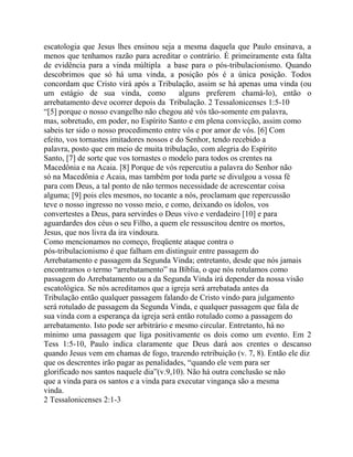escatologia que Jesus lhes ensinou seja a mesma daquela que Paulo ensinava, a
menos que tenhamos razão para acreditar o contrário. É primeiramente esta falta
de evidência para a vinda múltipla a base para o pós-tribulacionismo. Quando
descobrimos que só há uma vinda, a posição pós é a única posição. Todos
concordam que Cristo virá após a Tribulação, assim se há apenas uma vinda (ou
um estágio de sua vinda, como
alguns preferem chamá-lo), então o
arrebatamento deve ocorrer depois da Tribulação. 2 Tessalonicenses 1:5-10
“[5] porque o nosso evangelho não chegou até vós tão-somente em palavra,
mas, sobretudo, em poder, no Espírito Santo e em plena convicção, assim como
sabeis ter sido o nosso procedimento entre vós e por amor de vós. [6] Com
efeito, vos tornastes imitadores nossos e do Senhor, tendo recebido a
palavra, posto que em meio de muita tribulação, com alegria do Espírito
Santo, [7] de sorte que vos tornastes o modelo para todos os crentes na
Macedônia e na Acaia. [8] Porque de vós repercutiu a palavra do Senhor não
só na Macedônia e Acaia, mas também por toda parte se divulgou a vossa fé
para com Deus, a tal ponto de não termos necessidade de acrescentar coisa
alguma; [9] pois eles mesmos, no tocante a nós, proclamam que repercussão
teve o nosso ingresso no vosso meio, e como, deixando os ídolos, vos
convertestes a Deus, para servirdes o Deus vivo e verdadeiro [10] e para
aguardardes dos céus o seu Filho, a quem ele ressuscitou dentre os mortos,
Jesus, que nos livra da ira vindoura.
Como mencionamos no começo, freqüente ataque contra o
pós-tribulacionismo é que falham em distinguir entre passagem do
Arrebatamento e passagem da Segunda Vinda; entretanto, desde que nós jamais
encontramos o termo “arrebatamento” na Bíblia, o que nós rotulamos como
passagem do Arrebatamento ou a da Segunda Vinda irá depender da nossa visão
escatológica. Se nós acreditamos que a igreja será arrebatada antes da
Tribulação então qualquer passagem falando de Cristo vindo para julgamento
será rotulado de passagem da Segunda Vinda, e qualquer passagem que fala de
sua vinda com a esperança da igreja será então rotulado como a passagem do
arrebatamento. Isto pode ser arbitrário e mesmo circular. Entretanto, há no
mínimo uma passagem que liga positivamente os dois como um evento. Em 2
Tess 1:5-10, Paulo indica claramente que Deus dará aos crentes o descanso
quando Jesus vem em chamas de fogo, trazendo retribuição (v. 7, 8). Então ele diz
que os descrentes irão pagar as penalidades, “quando ele vem para ser
glorificado nos santos naquele dia”(v.9,10). Não há outra conclusão se não
que a vinda para os santos e a vinda para executar vingança são a mesma
vinda.
2 Tessalonicenses 2:1-3

 