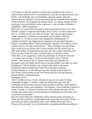 “[1] Irmãos, no que diz respeito à vinda de nosso Senhor Jesus Cristo e à
nossa reunião com ele, nós vos exortamos [2] a que não vos demovais da vossa
mente, com facilidade, nem vos perturbeis, quer por espírito, quer por
palavra, quer por epístola, como se procedesse de nós, supondo tenha chegado
o Dia do Senhor. [3] Ninguém, de nenhum modo, vos engane, porque isto não
acontecerá sem que primeiro venha a apostasia e seja revelado o homem da
iniqüidade, o filho da perdição”
Mais uma vez vemos Paulo lançando o tema da questão no início. Ele o faz
dizendo “quanto à vinda do nosso Senhor Jesus Cristo e à nossa reunião com
Ele “(v.1). Então ele diz que o Dia do Senhor “não virá sem que primeiro
venha a apostasia, e o homem da iniquidade seja revelado, o filho da
destruição” (v. 3). Esta é a mais clara negação do Arrebatamento “a
qualquer momento” que alguém possa imaginar. Esta passagem fala por si
mesmo. Se parafrasearmos, Paulo está dizendo, “Quanto à sua vinda e a nossa
reunião com ele, isto não acontecerá até...” Parece também claro que Paulo
liga a vinda do nosso Senhor com a nossa reunião com Ele, porque ele vai
falar sobre ambos. Se assumirmos que estes dois são eventos separados, não
posso ver onde Paulo fala sobre a reunião depois de discutir a vinda.
Além disto, se nós seguirmos a linha de pensamento de Paulo do versículo
1 a 2, parece que ele liga a “vinda do nosso Senhor” com o “Dia do
Senhor”. Não somente este é a maneira mais lógica de entender esta
passagem, como em minha opinião isto se encaixa melhor com todas as outras
passagem do “Dia do Senhor” que veremos mais tarde na discussão.
Finalmente, parece estranho que Paulo fale a eles que o anticristo
precisa primeiro vir, se ele sabe que eles não estariam mais ali para ver
isto. Porque assim mesmo ele diz isto? Porque não lhes diz que primeiro
precisa ocorrer o Arrebatamento?
Apocalipse 20:4-5
“[4] Vi também tronos, e nestes sentaram-se aqueles aos quais foi dada
autoridade de julgar. Vi ainda as almas dos decapitados por causa do
testemunho de Jesus, bem como por causa da palavra de Deus, tantos quantos
não adoraram a besta, nem tampouco a sua imagem, e não receberam a marca na
fronte e na mão; e viveram e reinaram com Cristo durante mil anos. [5] Os
restantes dos mortos não reviveram até que se completassem os mil anos. Esta
é a primeira ressurreição.”
Que isto ocorre depois da Tribulação é obvio. Pessoas estão assentados no
trono reinando com Jesus. Ambos lados estão em acordo neste ponto. Porém, o
que a mim me parece igualmente claro é que a Bíblia afirma que isto é a
Primeira. Ressurreição. Se o Arrebatamento é precedido pela Ressurreição dos

 