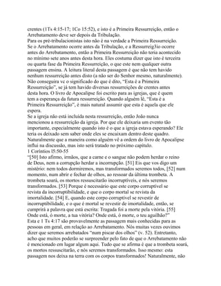 crentes (1Ts 4:15-17; 1Co 15:52), e isto é a Primeira Ressurreição, então o
Arrebatamento deve ser depois da Tribulação.
Para os pré-tribulacionistas isto não é na verdade a Primeira Ressurreição.
Se o Arrebatamento ocorre antes da Tribulação, e a Ressurreig3io ocorre
antes do Arrebatamento, então a Primeira Ressurreição não teria acontecido
no mínimo sete anos antes desta hora. Eles costuma dizer que isto é terceira
ou quarta fase da Primeira Ressurreição, o que este nem qualquer outra
passagem ensina. A leitura literal desta passagem é que não tem havido
nenhum ressurreição antes disto (a não ser do Senhor mesmo, naturalmente).
Não conseguira vc o significado do que é dito, “Esta é a Primeira
Ressurreição”, se já tem havido diversas ressurreições de crentes antes
desta hora. O livro de Apocalipse foi escrito para as igrejas, que é quem
tem a esperança da futura ressurreição. Quando alguém lê, “Esta é a
Primeira Ressurreição”, é mais natural assumir que esta é aquela que ele
espera.
Se a igreja não está incluída nesta ressurreição, então João nunca
mencionou a ressurreição da igreja. Por que ele deixaria um evento tão
importante, especialmente quando isto é o que a igreja estava esperando? Ele
teria os deixado sem saber onde eles se encaixam dentro deste quadro.
Naturalmente que a maneira como alguém vê a ordem do livro de Apocalipse
influi na discussão, mas isto será tratado no próximo capítulo.
1 Coríntios l5:50-55
“[50] Isto afirmo, irmãos, que a carne e o sangue não podem herdar o reino
de Deus, nem a corrupção herdar a incorrupção. [51] Eis que vos digo um
mistério: nem todos dormiremos, mas transformados seremos todos, [52] num
momento, num abrir e fechar de olhos, ao ressoar da última trombeta. A
trombeta soará, os mortos ressuscitarão incorruptíveis, e nós seremos
transformados. [53] Porque é necessário que este corpo corruptível se
revista da incorruptibilidade, e que o corpo mortal se revista da
imortalidade. [54] E, quando este corpo corruptível se revestir de
incorruptibilidade, e o que é mortal se revestir de imortalidade, então, se
cumprirá a palavra que está escrita: Tragada foi a morte pela vitória. [55]
Onde está, ó morte, a tua vitória? Onde está, ó morte, o teu aguilhão?”
Esta e 1 Ts 4:17 são provavelmente as passagem mais conhecidas para as
pessoas em geral, em relação ao Arrebatamento. Nós muitas vezes ouvimos
dizer que seremos arrebatados “num piscar dos olhos” (v. 52). Entretanto,
acho que muitos poderão se surpreender pelo fato de que o Arrebatamento não
é mencionado em lugar algum aqui. Tudo que se afirma é que a trombeta soará,
os mortos ressuscitarão, e nós seremos transformados. Isso mesmo: esta
passagem nos deixa na terra com os corpos transformados! Naturalmente, não

 