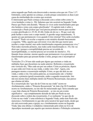 estou negando que Paulo esta descrevendo a mesma coisa que em 1Tess 1:17.
Entretanto, como apontei no começo, a razão porque conectamos as duas é por
causa da similaridade dos eventos que ocorrem.
É interessante que Paulo começa a discussão com a relato sobre como os
vivos herdarão o reino (v. 50). Sabemos que isto ocorrerá na Segunda Vinda.
Parece que Paulo está dizendo, “Mesmo os vivos serão transformados para que
eles herdem o reino com corpos glorificados”. O capítulo todo é sobre a
ressurreição e Paulo já disse que você precisa primeiro morrer para receber
o corpo glorificado (vv.35-38, 42-44). Então ele diz no v. 50 que você não
pode herdar o reino com o corpo mortal. A questão surge naturalmente, “E
quanto aos que permanecem vivos quando Cristo retornar? Eles serão excluídos
do reino?” Paulo vai revelar a resposta a este mistério dizendo basicamente
o seguinte, “Olhe, aqueles que estiverem vivos não têm que morrer para
receber o corpo imortal, mas serão transformados enquanto permanecem vivo.”
Nem todos morrerão primeiro, mas todos serão transformados (v. 53). Ele vai
dizer que i porque a corruptibilidade precisa ser revestido de
incorruptibilidade, e o mortal precisa ser revestido do imortal (v. 53).
Quando Jesus retornar, mesmo aqueles que permanecem vivos precisam ser
transformados para que possam herdar o reino, porque este é incorruptível
(v. 50).
Versículos 23 e 24 tem sido usado por alguns que ensinam a vinda em
múltiplas fases que discutimos na seção anterior. Referente a ressurreição
este versículo diz, “Mas cada um por sua ordem: Cristo as primícias, depois
os que estão em Cristo na sua vinda, e então virá o fim”. Agora, esta
passagem mostra a ressurreição múltipla: Cristo, os que são dele na sua
vinda, e então o rim. Em outras palavras, as ressurreições são: o Senhor
mesmo, a primeira (geral) ressurreição, então a segunda ressurreição. Isto
não nos mostra fases múltiplas dentro da Primeira Ressurreição, mas parece
que elimina tal idéia.
Se a ressurreição dos “que são de Cristo na sua vinda” ocorre no
Arrebatamento, então a “Primeira Ressurreição” de João (Ap 20:5) também
ocorre no Arrebatamento, ou isto não foi mencionado aqui. Seria estranho que
o que João chama de Primeira Ressurreição – se isto era um evento
significativo – seja completamente deixado de lado por Paulo na sua
discussão sobre a ordem das ressurreições. E se realmente “os que são de
Cristo na sua vinda” é uma referência a Segunda Vinda, então nem Paulo não
menciona o Arrebatamento (o que não seria razoável de igual modo, desde que
ele está escrevendo para a igreja), ou o Arrebatamento ocorre na Segunda
Vinda. Que esta última é verdadeira é demostrado pelo relato no livro de
Apocalipse mostrando que aqueles que morrem durante a Tribulação certamente

 