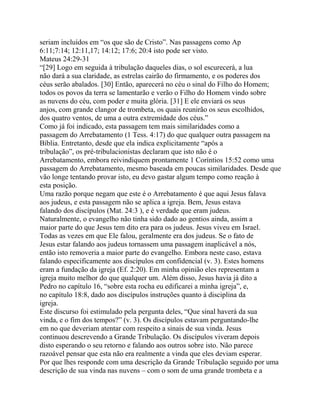 seriam incluídos em “os que são de Cristo”. Nas passagens como Ap
6:11;7:14; 12:11,17; 14:12; 17:6; 20:4 isto pode ser visto.
Mateus 24:29-31
“[29] Logo em seguida à tribulação daqueles dias, o sol escurecerá, a lua
não dará a sua claridade, as estrelas cairão do firmamento, e os poderes dos
céus serão abalados. [30] Então, aparecerá no céu o sinal do Filho do Homem;
todos os povos da terra se lamentarão e verão o Filho do Homem vindo sobre
as nuvens do céu, com poder e muita glória. [31] E ele enviará os seus
anjos, com grande clangor de trombeta, os quais reunirão os seus escolhidos,
dos quatro ventos, de uma a outra extremidade dos céus.”
Como já foi indicado, esta passagem tem mais similaridades como a
passagem do Arrebatamento (1 Tess. 4:17) do que qualquer outra passagem na
Bíblia. Entretanto, desde que ela indica explicitamente “após a
tribulação”, os pré-tribulacionistas declaram que isto não é o
Arrebatamento, embora reivindiquem prontamente 1 Coríntios 15:52 como uma
passagem do Arrebatamento, mesmo baseada em poucas similaridades. Desde que
vão longe tentando provar isto, eu devo gastar algum tempo como reação à
esta posição.
Uma razão porque negam que este é o Arrebatamento é que aqui Jesus falava
aos judeus, e esta passagem não se aplica a igreja. Bem, Jesus estava
falando dos discípulos (Mat. 24:3 ), e é verdade que eram judeus.
Naturalmente, o evangelho não tinha sido dado ao gentios ainda, assim a
maior parte do que Jesus tem dito era para os judeus. Jesus viveu em Israel.
Todas as vezes em que Ele falou, geralmente era dos judeus. Se o fato de
Jesus estar falando aos judeus tornassem uma passagem inaplicável a nós,
então isto removeria a maior parte do evangelho. Embora neste caso, estava
falando especificamente aos discípulos em confidencial (v. 3). Estes homens
eram a fundação da igreja (Ef. 2:20). Em minha opinião eles representam a
igreja muito melhor do que qualquer um. Além disso, Jesus havia já dito a
Pedro no capítulo 16, “sobre esta rocha eu edificarei a minha igreja”, e,
no capítulo 18:8, dado aos discípulos instruções quanto à disciplina da
igreja.
Este discurso foi estimulado pela pergunta deles, “Que sinal haverá da sua
vinda, e o fim dos tempos?” (v. 3). Os discípulos estavam perguntando-lhe
em no que deveriam atentar com respeito a sinais de sua vinda. Jesus
continuou descrevendo a Grande Tribulação. Os discípulos viveram depois
disto esperando o seu retorno e falando aos outros sobre isto. Não parece
razoável pensar que esta não era realmente a vinda que eles deviam esperar.
Por que lhes responde com uma descrição da Grande Tribulação seguido por uma
descrição de sua vinda nas nuvens – com o som de uma grande trombeta e a

 