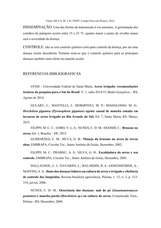Fonte: SILVA, M. J. R.; IFMT- Campo Novo do Parecis, 2016.
DISSEMINAÇÃO: Uma das formas de transmissão é via sementes. A germinação dos
conídios do patógeno ocorre entre 15 e 23 °C, quanto maior o ponto de orvalho maior
será a severidade da doença.
CONTROLE: não se tem controle químico certo para controle da doença, por ser uma
doença recém descoberta. Portanto nota-se que o controle químico para as principais
doenças também surta efeito na mancha ocular.
REFERENCIAS BIBLIOGRAFICAS
UFSM – Universidade Federal de Santa Maria, Arroz irrigado: recomendações
técnicas da pesquisa para o Sul do Brasil. V. 1, safra 2014/15, Bento Gonçalves – RS,
Agosto de 2014.
GULART, C.; MANTELLI, J.: DEBORTOLI, M. P.: MADALOSSO, M. G.:
Drechslera gigantea (Pyrenophora gigantea) agente causal de mancha zonada em
lavouras de arroz irrigado no Rio Grande do Sul. Ed. 7, Santa Maria, RS. Março,
2015.
FILIPPI, M. C. C.: LOBO, V. L. S.: NUNES, C. D. M.: OGOSHI, C.: Brusone no
arroz. Ed. 1, Brasília – DF, 2015.
GUIMARÃES, C. M.: SILVA, G. B.: Manejo da brusone no arroz de terras
altas. EMBRAPA, Circular Tec., Santo Antônio de Goiás, Dezembro, 2002.
FILIPPI, M. C.: PRABHU, A. S.: SILVA, G. B.: Escaldadura do arroz e seu
controle. EMBRAPA, Circular Tec., Santo Antônio de Goiás, Dezembro, 2005.
DALLAGNOL, L. J.: NAVARINI, L.: BALARDIN, R. S.: GOSENHEIMER, A.:
MAFFINI, A. A.: Dano das doenças foliares na cultura do arroz e irrigado e eficiência
de controle dos fungicidas. Revista brasileira agrociência, Pelotas, v. 12, n. 3, p. 313-
318, jul-set, 2006.
NUNES, C. D. M.: Ocorrência das doenças: mal do pé (Gaeumannomyces
graminis) e mancha parda (Drechslera sp.) na cultura do arroz. Comunicado Técn.,
Pelotas - RS, Dezembro, 2008.
 