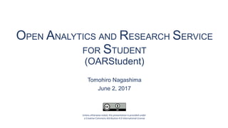 OPEN ANALYTICS AND RESEARCH SERVICE
FOR STUDENT
(OARStudent)
Tomohiro Nagashima
June 2, 2017
Unless otherwise noted, this presentation is provided under
a Creative Commons Attribution 4.0 International License
 