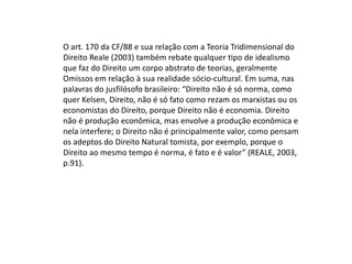 O art. 170 da CF/88 e sua relação com a Teoria Tridimensional do
Direito Reale (2003) também rebate qualquer tipo de idealismo
que faz do Direito um corpo abstrato de teorias, geralmente
Omissos em relação à sua realidade sócio-cultural. Em suma, nas
palavras do jusfilósofo brasileiro: “Direito não é só norma, como
quer Kelsen, Direito, não é só fato como rezam os marxistas ou os
economistas do Direito, porque Direito não é economia. Direito
não é produção econômica, mas envolve a produção econômica e
nela interfere; o Direito não é principalmente valor, como pensam
os adeptos do Direito Natural tomista, por exemplo, porque o
Direito ao mesmo tempo é norma, é fato e é valor” (REALE, 2003,
p.91).

 