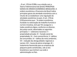 . O art. 170 da CF/88 e sua relação com a
Teoria Tridimensional do Direito PRINCÍPIOS
GERAIS DA ORDEM ECONÔMICA BRASILEIRA: A
ordem econômica e financeira do Brasil indica
princípios gerais da atividade econômica com o
intuito de se estabelecer uma regulação da
atividade econômica no país. O art. 170 da
CF/8 preconiza que : “A ordem econômica,
fundada na valorização do trabalho humano e
na livre iniciativa, tem por fim assegurar a
todos existência digna, conforme os ditames
da justiça social, observados os seguintes
princípios: I – soberania nacional; II –
propriedade privada; III – função social da
propriedade; IV – livre concorrência; V –defesa
do consumidor; VI – defesa do meio ambiente;
VII – redução das desigualdades regionais e
sociais; VIII – busca do pleno emprego; IX –
tratamento favorecido para as empresas de
pequeno porte constituídas, sob as leis
brasileiras e que tenham sua sede e
administração no País.

 