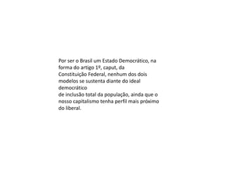 Por ser o Brasil um Estado Democrático, na
forma do artigo 1º, caput, da
Constituição Federal, nenhum dos dois
modelos se sustenta diante do ideal
democrático
de inclusão total da população, ainda que o
nosso capitalismo tenha perfil mais próximo
do liberal.

 
