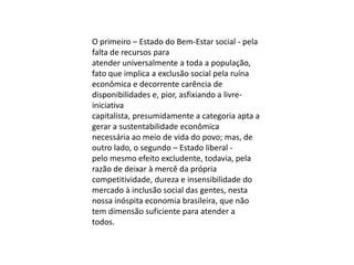 O primeiro – Estado do Bem-Estar social - pela
falta de recursos para
atender universalmente a toda a população,
fato que implica a exclusão social pela ruína
econômica e decorrente carência de
disponibilidades e, pior, asfixiando a livreiniciativa
capitalista, presumidamente a categoria apta a
gerar a sustentabilidade econômica
necessária ao meio de vida do povo; mas, de
outro lado, o segundo – Estado liberal pelo mesmo efeito excludente, todavia, pela
razão de deixar à mercê da própria
competitividade, dureza e insensibilidade do
mercado à inclusão social das gentes, nesta
nossa inóspita economia brasileira, que não
tem dimensão suficiente para atender a
todos.

 