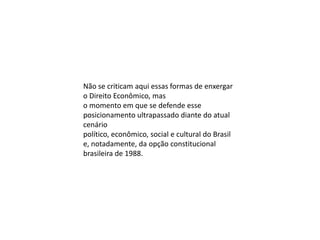 Não se criticam aqui essas formas de enxergar
o Direito Econômico, mas
o momento em que se defende esse
posicionamento ultrapassado diante do atual
cenário
político, econômico, social e cultural do Brasil
e, notadamente, da opção constitucional
brasileira de 1988.

 