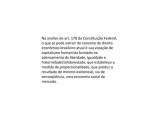 Na análise do art. 170 da Constituição Federal,
o que se pode extrair do conceito do direito
econômico brasileiro atual é sua vocação de
capitalismo humanista fundado no
adensamento da liberdade, igualdade e
fraternidade/solidariedade, que estabelece a
medida da proporcionalidade, que produz o
resultado do mínimo existencial, via de
conseqüência, uma economia social de
mercado.

 