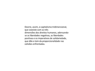 Ocorre, assim, o capitalismo tridimensional,
que coexiste com as três
dimensões dos direitos humanos, adensandose as liberdades negativas, as liberdades
positivas e os imperativos de solidariedade,
que dão o tom da proporcionalidade nas
colisões enfrentadas.

 