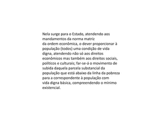 Nela surge para o Estado, atendendo aos
mandamentos da norma matriz
da ordem econômica, o dever proporcionar à
população (todos) uma condição de vida
digna, atendendo não só aos direitos
econômicos mas também aos direitos sociais,
políticos e culturais; far-se-á o movimento de
subida daquela parcela substancial da
população que está abaixo da linha da pobreza
para a correspondente à população com
vida digna básica, compreendendo o mínimo
existencial.

 