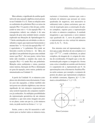 9
Matemática – 3ª série – Volume 1
Mais adiante, o significado da análise quali-
tativa de uma equação algébrica estará presen-
te nas Unidades 11 e 12. Tanto as relações entre
os coeficientes do polinômio P(x) e as raízes da
equação P(x) = 0, quanto o fato de que, conhe-
cendo-se uma raiz x = k da equação P(x) = 0,
conseguimos reduzir sua solução à de uma
equação de grau uma unidade menor, assunto
explorado nas Situações de Aprendizagem 6 e
7. Serão entrelaçados em atividades os dois re-
sultados a seguir, que expressam basicamente o
mesmo fato: “x = k é raiz da equação P(x) = 0”
é equivalente a “o polinômio P(x) pode ser
fatorado e escrito na forma (x – k) Q(x), em
que Q(x) é um polinômio de grau uma unidade
menor que P(x)”. Até esse ponto, vários fatos
terão sido reunidos a respeito das raízes da
equação P(x) = 0, sendo P(x) um polinômio.
Relações entre coeficientes e raízes, possíveis
raízes inteiras, fatoração de P(x) e diminuição
no grau da equação, entre outros, poderão ser
sistematizados na Unidade 13.
A partir da Unidade 14, os números com-
plexos são abordados mais diretamente. Como
no caso das equações, a ênfase também não
será posta nos cálculos algébricos, mas sim no
significado de tais números responsável por
uma notável expansão dos conjuntos numéri-
cos já conhecidos. As múltiplas possibilidades
da representação geométrica de um número
complexo z, que tem como imagem um pon-
to no plano, como um par (x; y) de números
reais, ou pode escrito na forma z = x + yi.
Assim, como a reta foi necessária e sufi-
ciente para se incluir todos os números reais,
racionais e irracionais, veremos que, com a
inclusão de números que possam ser raízes
quadradas de negativos, será necessário (e
suficiente) todo o plano cartesiano, que ser-
virá de inspiração para a construção do pla-
no complexo, suporte para a representação
de todos os números complexos. A unidade
imaginária i, que representa o novo número
cujo quadrado dá –1, serve de padrão para
a representação no eixo vertical de números
como 2i, 6i, 7i, – 4i etc.
Em sintonia com tal representação, vere-
mos que o valor absoluto de um complexo | z |
é |z| = x y2 2+ , e mede a distância, no plano
complexo, da imagem de z à origem do siste-
ma de coordenadas. O ângulo que a reta de-
terminada pela origem e a imagem de z forma
com o eixo x (medido no sentido anti-horário)
é o argumento de z, representado por . As
aproximações com a Geometria Analítica Pla-
na serão comuns: por exemplo, o conjunto de
pontos do plano que representam complexos
de módulo constante, digamos, |z| = 5, for-
mam a circunferência x2
+ y2
= 25.
Plano Cartesiano
eixo Y
eixo X
y
x
P (x;y)
x2
+y2
= 25
1
1
 