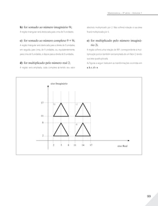 99
Matemática – 3ª série – Volume 1
b) for somado ao número imaginário 9i;
A região triangular será deslocada para cima de 9 unidades.
c) for somado ao número complexo 9 + 9i;
A região triangular será deslocada para a direita de 9 unidades,
em seguida, para cima, de 9 unidades; ou, equivalentemente,
para cima de 9 unidades, e depois para a direita de 9 unidades.
d) for multiplicado pelo número real 2;
A região será ampliada, cada complexo z tendo seu valor
absoluto multiplicado por 2. Não sofrerá rotação e sua área
ﬁcará multiplicada por 4.
e) for multiplicado pelo número imaginá-
rio 2i.
A região sofrerá uma rotação de 90º, correspondente à mul-
tiplicação por i, e também será ampliada de um fator 2, tendo
sua área quadruplicada.
As ﬁguras a seguir traduzem as transformações ocorridas em
a, b, c, d e e.
17
11
8
2
2 85 11 14 17 eixo Real
eixo Imaginário
b) c)
a)
 