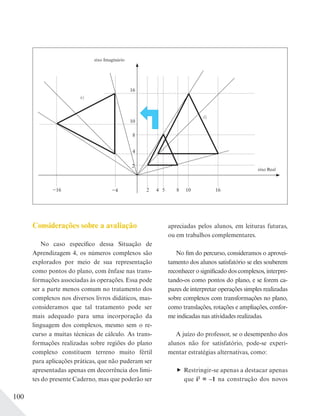 100
Considerações sobre a avaliação
No caso específico dessa Situação de
Aprendizagem 4, os números complexos são
explorados por meio de sua representação
como pontos do plano, com ênfase nas trans-
formações associadas às operações. Essa pode
ser a parte menos comum no tratamento dos
complexos nos diversos livros didáticos, mas-
consideramos que tal tratamento pode ser
mais adequado para uma incorporação da
linguagem dos complexos, mesmo sem o re-
curso a muitas técnicas de cálculo. As trans-
formações realizadas sobre regiões do plano
complexo constituem terreno muito fértil
para aplicações práticas, que não puderam ser
apresentadas apenas em decorrência dos limi-
tes do presente Caderno, mas que poderão ser
apreciadas pelos alunos, em leituras futuras,
ou em trabalhos complementares.
No fim do percurso, consideramos o aprovei-
tamento dos alunos satisfatório se eles souberem
reconhecer o significado dos complexos, interpre-
tando-os como pontos do plano, e se forem ca-
pazes de interpretar operações simples realizadas
sobre complexos com transformações no plano,
como translações, rotações e ampliações, confor-
me indicadas nas atividades realizadas.
A juízo do professor, se o desempenho dos
alunos não for satisfatório, pode-se experi-
mentar estratégias alternativas, como:
Restringir-se apenas a destacar apenas
que i2
= –1 na construção dos novos
16
8
4
2
2 854 10 16
eixo Real
eixo Imaginário
−4−16
10
e)
d)
 