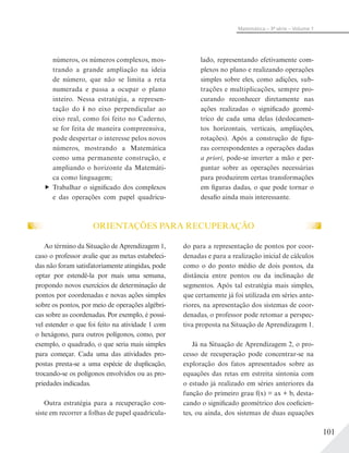 101
Matemática – 3ª série – Volume 1
lado, representando efetivamente com-
plexos no plano e realizando operações
simples sobre eles, como adições, sub-
trações e multiplicações, sempre pro-
curando reconhecer diretamente nas
ações realizadas o significado geomé-
trico de cada uma delas (deslocamen-
tos horizontais, verticais, ampliações,
rotações). Após a construção de figu-
ras correspondentes a operações dadas
a priori, pode-se inverter a mão e per-
guntar sobre as operações necessárias
para produzirem certas transformações
em figuras dadas, o que pode tornar o
desafio ainda mais interessante.
números, os números complexos, mos-
trando a grande ampliação na ideia
de número, que não se limita a reta
numerada e passa a ocupar o plano
inteiro. Nessa estratégia, a represen-
tação do i no eixo perpendicular ao
eixo real, como foi feito no Caderno,
se for feita de maneira compreensiva,
pode despertar o interesse pelos novos
números, mostrando a Matemática
como uma permanente construção, e
ampliando o horizonte da Matemáti-
ca como linguagem;
Trabalhar o significado dos complexos
e das operações com papel quadricu-
ORIENTAÇÕES PARA RECUPERAÇÃO
Ao término da Situação de Aprendizagem 1,
caso o professor avalie que as metas estabeleci-
das não foram satisfatoriamente atingidas, pode
optar por estendê-la por mais uma semana,
propondo novos exercícios de determinação de
pontos por coordenadas e novas ações simples
sobre os pontos, por meio de operações algébri-
cas sobre as coordenadas. Por exemplo, é possí-
vel estender o que foi feito na atividade 1 com
o hexágono, para outros polígonos, como, por
exemplo, o quadrado, o que seria mais simples
para começar. Cada uma das atividades pro-
postas presta-se a uma espécie de duplicação,
trocando-se os polígonos envolvidos ou as pro-
priedades indicadas.
Outra estratégia para a recuperação con-
siste em recorrer a folhas de papel quadricula-
do para a representação de pontos por coor-
denadas e para a realização inicial de cálculos
como o do ponto médio de dois pontos, da
distância entre pontos ou da inclinação de
segmentos. Após tal estratégia mais simples,
que certamente já foi utilizada em séries ante-
riores, na apresentação dos sistemas de coor-
denadas, o professor pode retomar a perspec-
tiva proposta na Situação de Aprendizagem 1.
Já na Situação de Aprendizagem 2, o pro-
cesso de recuperação pode concentrar-se na
exploração dos fatos apresentados sobre as
equações das retas em estreita sintonia com
o estudo já realizado em séries anteriores da
função do primeiro grau f(x) = ax + b, desta-
cando o significado geométrico dos coeficien-
tes, ou ainda, dos sistemas de duas equações
 