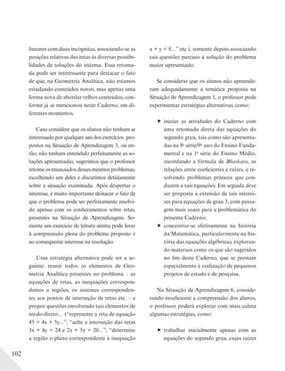 102
lineares com duas incógnitas, associando-se as
posições relativas das retas às diversas possibi-
lidades de soluções do sistema. Essa retoma-
da pode ser interessante para destacar o fato
de que, na Geometria Analítica, não estamos
estudando conteúdos novos, mas apenas uma
forma nova de abordar velhos conteúdos, con-
forme já se mencionou neste Caderno, em di-
ferentes momentos.
Caso considere que os alunos não tenham se
interessado por qualquer um dos exercícios pro-
postos na Situação de Aprendizagem 3, ou en-
tão, não tenham entendido perfeitamente as so-
luções apresentadas, sugerimos que o professor
retomeosenunciadosdessesmesmosproblemas,
escolhendo um deles e discutimos detidamente
sobre a situação examinada. Após despertar o
interesse, é muito importante destacar o fato de
que o problema pode ser perfeitamente resolvi-
do apenas com os conhecimentos sobre retas,
presentes na Situação de Aprendizagem. So-
mente um exercício de leitura atenta pode levar
à compreensão plena do problema proposto e
ao consequente interesse na resolução.
Uma estratégia alternativa pode ser a se-
guinte: reunir todos os elementos de Geo-
metria Analítica presentes no problema – as
equações de retas, as inequações correspon-
dentes a regiões, os sistemas corresponden-
tes aos pontos de interseção de retas etc. – e
propor questões envolvendo tais elementos de
modo direto... (“represente a reta de equação
45 = 4x + 5y...”; “ache a interseção das retas
3x + 4y = 24 e 2x + 5y = 20...”; “determine
a região o plano correspondente à inequação
x + y < 8...” etc.), somente depois associando
tais questões parciais à solução do problema
maior apresentado.
Se considerar que os alunos não apreende-
ram adequadamente a temática proposta na
Situação de Aprendizagem 5, o professor pode
experimentar estratégias alternativas, como:
iniciar as atividades do Caderno com
uma retomada direta das equações do
segundo grau, tais como são apresenta-
das na 8a
série/9o
ano do Ensino Funda-
mental e na 1a
série do Ensino Médio,
recordando a fórmula de Bhaskara, as
relações entre coeficientes e raízes, e re-
solvendo problemas práticos que con-
duzem a tais equações. Em seguida deve
ser proposta a extensão de tais interes-
ses para equações de grau 3, com passa-
gem mais suave para a problemática do
presente Caderno;
concentrar-se efetivamente na história
da Matemática, particularmente na his-
tória das equações algébricas, exploran-
do materiais como os que são sugeridos
no fim deste Caderno, que se prestam
especialmente à realização de pequenos
projetos de estudo e de pesquisa.
Na Situação de Aprendizagem 6, conside-
rando insuficiente a compreensão dos alunos,
o professor poderá explorar com mais calma
algumas estratégias, como:
trabalhar inicialmente apenas com as
equações do segundo grau, cujas raízes
 