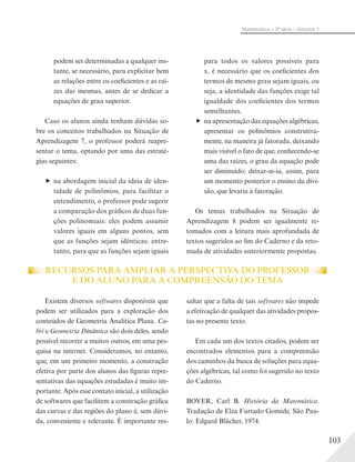 103
Matemática – 3ª série – Volume 1
podem ser determinadas a qualquer ins-
tante, se necessário, para explicitar bem
as relações entre os coeficientes e as raí-
zes das mesmas, antes de se dedicar a
equações de grau superior.
Caso os alunos ainda tenham dúvidas so-
bre os conceitos trabalhados na Situação de
Aprendizagem 7, o professor poderá reapre-
sentar o tema, optando por uma das estraté-
gias seguintes:
na abordagem inicial da ideia de iden-
tidade de polinômios, para facilitar o
entendimento, o professor pode sugerir
a comparação dos gráficos de duas fun-
ções polinomiais: eles podem assumir
valores iguais em alguns pontos, sem
que as funções sejam idênticas; entre-
tanto, para que as funções sejam iguais
para todos os valores possíveis para
x, é necessário que os coeficientes dos
termos de mesmo grau sejam iguais, ou
seja, a identidade das funções exige tal
igualdade dos coeficientes dos termos
semelhantes.
na apresentação das equações algébricas,
apresentar os polinômios construtiva-
mente, na maneira já fatorada, deixando
mais visível o fato de que, conhecendo-se
uma das raízes, o grau da equação pode
ser diminuído; deixar-se-ia, assim, para
um momento posterior o ensino da divi-
são, que levaria à fatoração.
Os temas trabalhados na Situação de
Aprendizagem 8 podem ser igualmente re-
tomados com a leitura mais aprofundada de
textos sugeridos ao fim do Caderno e da reto-
mada de atividades anteriormente propostas.
RECURSOS PARA AMPLIAR A PERSPECTIVA DO PROFESSOR
E DO ALUNO PARA A COMPREENSÃO DO TEMA
Existem diversos softwares disponíveis que
podem ser utilizados para a exploração dos
conteúdos de Geometria Analítica Plana. Ca-
bri e Geometria Dinâmica são dois deles, sendo
possível recorrer a muitos outros, em uma pes-
quisa na internet. Consideramos, no entanto,
que, em um primeiro momento, a construção
efetiva por parte dos alunos das figuras repre-
sentativas das equações estudadas é muito im-
portante. Após esse contato inicial, a utilização
de softwares que facilitem a construção gráfica
das curvas e das regiões do plano é, sem dúvi-
da, conveniente e relevante. É importante res-
saltar que a falta de tais softwares não impede
a efetivação de qualquer das atividades propos-
tas no presente texto.
Em cada um dos textos citados, podem ser
encontrados elementos para a compreensão
dos caminhos da busca de soluções para equa-
ções algébricas, tal como foi sugerido no texto
do Caderno.
BOYER, Carl B. História da Matemática.
Tradução de Elza Furtado Gomide. São Pau-
lo: Edgard Blücher, 1974.
 