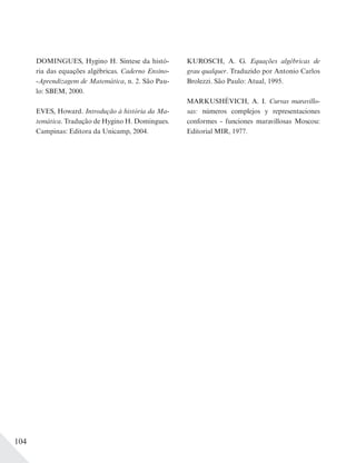 104
DOMINGUES, Hygino H. Síntese da histó-
ria das equações algébricas. Caderno Ensino-
-Aprendizagem de Matemática, n. 2. São Pau-
lo: SBEM, 2000.
EVES, Howard. Introdução à história da Ma-
temática. Tradução de Hygino H. Domingues.
Campinas: Editora da Unicamp, 2004.
KUROSCH, A. G. Equações algébricas de
grau qualquer. Traduzido por Antonio Carlos
Brolezzi. São Paulo: Atual, 1995.
MARKUSHÉVICH, A. I. Curvas maravillo-
sas: números complejos y representaciones
conformes - funciones maravillosas Moscou:
Editorial MIR, 1977.
 