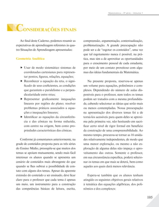 105
Matemática – 3ª série – Volume 1
CONSIDERAÇÕES FINAIS
Ao final deste Caderno, podemos resumir as
expectativas de aprendizagem referentes às qua-
tro Situações de Aprendizagem apresentadas:
Geometria Analítica
Usar de modo sistemático sistemas de
coordenadas cartesianas para represen-
tar pontos, figuras, relações, equações;
Reconhecer a equação da reta, o signi-
ficado de seus coeficientes, as condições
que garantem o paralelismo e a perpen-
dicularidade entre retas;
Representar graficamente inequações
lineares por regiões do plano; resolver
problemas práticos associados a equa-
ções e inequações lineares;
Identificar as equações da circunferên-
cia e das cônicas na forma reduzida,
com centro na origem, bem como pro-
priedades características das cônicas.
Conforme já comentamos anteriormente, na
grade de conteúdos proposta para as três séries
do Ensino Médio, pressupõe-se que muitos dos
temas se apoiam mutuamente, sendo mais fácil
interessar os alunos quando se apresenta um
cenário de conteúdos mais abrangente do que
quando se lhes subtrai a possibilidade de con-
tato com alguns dos temas. Apesar da aparente
extensão do conteúdo a ser ensinado, deve ficar
claro para o professor que cada tema é apenas
um meio, um instrumento para a construção
das competências básicas de leitura, escrita,
compreensão, argumentação, contextualização,
problematização. A grande preocupação não
pode ser a de “esgotar os conteúdos”, uma vez
que tal esgotamento nunca é possível, na prá-
tica, mas sim a de aproveitar as oportunidades
para o crescimento pessoal de cada estudante,
por meio de um contato proveitoso com algu-
mas das ideias fundamentais da Matemática.
Na presente proposta, reservou-se apenas
um volume para equações, polinômios e com-
plexos. Dependendo do número de aulas dis-
poníveis para o professor, nem todos os temas
podem ser tratados com a mesma profundida-
de, cabendo selecionar as ideias que serão mais
ou menos contempladas. Nossa preocupação
na apresentação dos diversos temas foi a de
torná-los acessíveis para quem deles se aproxi-
ma pela primeira vez, não hesitando em sacri-
ficar certo nível de rigor formal em benefício
da construção de uma compreensibilidade. Ao
mesmo tempo, procurou-se tornar as 16 unida-
des relativamente independentes, de modo que
uma menor exploração, ou mesmo a não ex-
ploração de alguma delas não impeça o apro-
veitamento das outras. Somente o professor,
em sua circunstância específica, poderá selecio-
nar os temas em que mais se deterá, bem como
aqueles aos quais dará menos relevância.
Espera-se também que os alunos tenham
atingido os seguintes objetivos gerais relativos
à temática das equações algébricas, dos poli-
nômios e dos complexos:
 