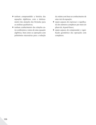 106
tenham compreendido a história das
equações algébricas, com o desloca-
mento das atenções das fórmulas para
as análises qualitativas;
tenham conhecimento das relações en-
tre coeficientes e raízes de uma equação
algébrica, bem como as operações com
polinômios necessárias para a redução
da ordem com base no conhecimento de
uma raiz da equação;
sejam capazes de expressar o significa-
do dos números complexos por meio do
plano de Argand-Gauss;
sejam capazes de compreender o signi-
ficado geométrico das operações com
complexos.
 