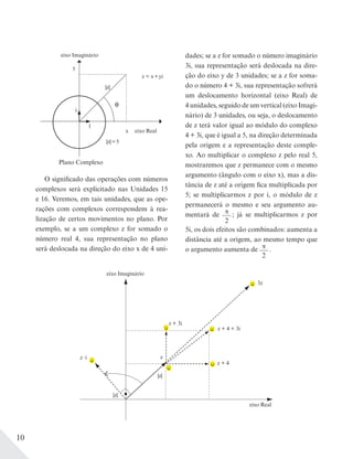 10
Plano Complexo
eixo Imaginário
eixo Real
y
x
i
z = x+yi
|z|=5
|z|
1
O significado das operações com números
complexos será explicitado nas Unidades 15
e 16. Veremos, em tais unidades, que as ope-
rações com complexos correspondem à rea-
lização de certos movimentos no plano. Por
exemplo, se a um complexo z for somado o
número real 4, sua representação no plano
será deslocada na direção do eixo x de 4 uni-
dades; se a z for somado o número imaginário
3i, sua representação será deslocada na dire-
ção do eixo y de 3 unidades; se a z for soma-
do o número 4 + 3i, sua representação sofrerá
um deslocamento horizontal (eixo Real) de
4 unidades, seguido de um vertical (eixo Imagi-
nário) de 3 unidades, ou seja, o deslocamento
de z terá valor igual ao módulo do complexo
4 + 3i, que é igual a 5, na direção determinada
pela origem e a representação deste comple-
xo. Ao multiplicar o complexo z pelo real 5,
mostraremos que z permanece com o mesmo
argumento (ângulo com o eixo x), mas a dis-
tância de z até a origem fica multiplicada por
5; se multiplicarmos z por i, o módulo de z
permanecerá o mesmo e seu argumento au-
mentará de π
2
; já se multiplicarmos z por
5i, os dois efeitos são combinados: aumenta a
distância até a origem, ao mesmo tempo que
o argumento aumenta de π
2
.
eixo Imaginário
eixo Real
z + 4 + 3i
z + 4
3z
z i
|z|
|z|
z
z + 3i
 
