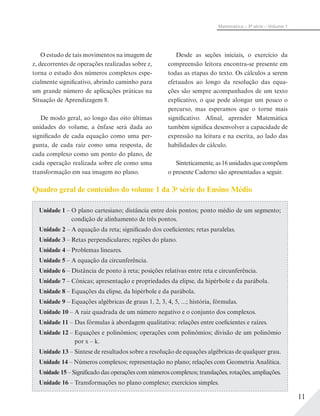 11
Matemática – 3ª série – Volume 1
O estudo de tais movimentos na imagem de
z, decorrentes de operações realizadas sobre z,
torna o estudo dos números complexos espe-
cialmente significativo, abrindo caminho para
um grande número de aplicações práticas na
Situação de Aprendizagem 8.
De modo geral, ao longo das oito últimas
unidades do volume, a ênfase será dada ao
significado de cada equação como uma per-
gunta, de cada raiz como uma resposta, de
cada complexo como um ponto do plano, de
cada operação realizada sobre ele como uma
transformação em sua imagem no plano.
Desde as seções iniciais, o exercício da
compreensão leitora encontra-se presente em
todas as etapas do texto. Os cálculos a serem
efetuados ao longo da resolução das equa-
ções são sempre acompanhados de um texto
explicativo, o que pode alongar um pouco o
percurso, mas esperamos que o torne mais
significativo. Afinal, aprender Matemática
também significa desenvolver a capacidade de
expressão na leitura e na escrita, ao lado das
habilidades de cálculo.
Sinteticamente, as 16 unidades que compõem
o presente Caderno são apresentadas a seguir.
Quadro geral de conteúdos do volume 1 da 3a
série do Ensino Médio
Unidade 1 – O plano cartesiano; distância entre dois pontos; ponto médio de um segmento;
condição de alinhamento de três pontos.
Unidade 2 – A equação da reta; significado dos coeficientes; retas paralelas.
Unidade 3 – Retas perpendiculares; regiões do plano.
Unidade 4 – Problemas lineares.
Unidade 5 – A equação da circunferência.
Unidade 6 – Distância de ponto à reta; posições relativas entre reta e circunferência.
Unidade 7 – Cônicas; apresentação e propriedades da elipse, da hipérbole e da parábola.
Unidade 8 – Equações da elipse, da hipérbole e da parábola.
Unidade 9 – Equações algébricas de graus 1, 2, 3, 4, 5, ...; história, fórmulas.
Unidade 10 – A raiz quadrada de um número negativo e o conjunto dos complexos.
Unidade 11 – Das fórmulas à abordagem qualitativa: relações entre coeficientes e raízes.
Unidade 12 – Equações e polinômios; operações com polinômios; divisão de um polinômio
por x – k.
Unidade 13 – Síntese de resultados sobre a resolução de equações algébricas de qualquer grau.
Unidade 14 – Números complexos; representação no plano; relações com Geometria Analítica.
Unidade 15 – Significado das operações com números complexos; translações, rotações, ampliações.
Unidade 16 – Transformações no plano complexo; exercícios simples.
 