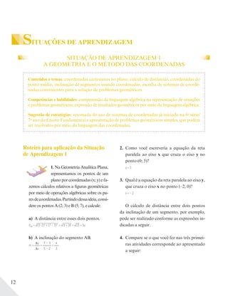 12
SITUAÇÕES DE APRENDIZAGEM
SITUAÇÃO DE APRENDIZAGEM 1
A GEOMETRIA E O MÉTODO DAS COORDENADAS
Roteiro para aplicação da Situação
de Aprendizagem 1
1. Na Geometria Analítica Plana,
representamos os pontos de um
plano por coordenadas (x; y) e fa-
zemos cálculos relativos a figuras geométricas
por meio de operações algébricas sobre os pa-
resdecoordenadas.Partindodessaideia,consi-
dere os pontos A (2; 3) e B (5; 7), e calcule:
a) A distância entre esses dois pontos.
dAB = (5–2)2
+ (7 – 3)2
= 9 + 16 = 25 = 5u
b) A inclinação do segmento AB.
m =
y
x
=
7 – 3
5 – 2
=
4
3
2. Como você escreveria a equação da reta
paralela ao eixo x que cruza o eixo y no
ponto (0; 5)?
y = 5
3. Qual é a equação da reta paralela ao eixo y,
que cruza o eixo x no ponto (–2; 0)?
x = – 2
O cálculo de distância entre dois pontos
da inclinação de um segmento, por exemplo,
pode ser realizado conforme as expressões in-
dicadas a seguir.
4. Compare se o que você fez nas três primei-
ras atividades corresponde ao apresentado
a seguir:
Conteúdos e temas: coordenadas cartesianas no plano; cálculo de distâncias, coordenadas do
ponto médio, inclinação de segmentos usando coordenadas; escolha de sistemas de coorde-
nadas convenientes para a solução de problemas geométricos.
Competências e habilidades: compreensão da linguagem algébrica na representação de situações
e problemas geométricos; expressão de resultados geométricos por meio da linguagem algébrica.
Sugestão de estratégias: retomada do uso de sistemas de coordenadas já iniciado na 6a
série/
7o
ano do Ensino Fundamental e apresentação de problemas geométricos simples, que podem
ser resolvidos por meio da linguagem das coordenadas.
 