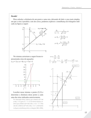 15
Matemática – 3ª série – Volume 1
Desafio!
Para calcular a distância de um ponto a uma reta, deixando de lado o caso mais simples,
em que a reta é paralela a um dos eixos, podemos explorar a semelhança de triângulos indi-
cada na figura a seguir:
yP
y
P
yr
h
xP x
(yr = mxP + h)
r: y = mx + h
yP – yr
dPr
1
m1
2
+mα
α
d
y y mP r
Pr
–
=
+
1
1 2
⇒
d
y y
m
P r
Pr
–
=
+1 2
⇒
d
y m x h
m
P p
Pr
– · –
=
+1 2
No sistema cartesiano a seguir foram re-
presentadas retas de equações:
r: y = 3; s: x = 4; t: y = 3x + 1
Localize nesse sistema o ponto (2;15) e
determine a distância desse ponto a cada
uma das retas indicadas anteriormente.
Por observação direta, notamos que a distância de P até
a reta y = 3 é igual a 15 – 3 = 12. Da mesma maneira, no-
tamos que a distância de P até a reta x = 4 é 4 – 2 = 2. Para
calcular a distância de P até a reta y = 3x + 1, observando
na figura a semelhança entre os triângulos PAB e MNQ,
y ts
x
16
14
12
10
8
4
2
0 2 64 8–2–4–6–8
r
temos: PB
QM
=
PA
QN
d
1
=
8
32
+ 12
→ d =
8
10
=
8 10
10
→ d =
4 10
5
. Logo,
N
3
M
Q
P
y
A
x
B
d
15
7
3
1
0 2
15– 7 = 8
y2 = 3 ⋅ 2 + 1 = 7
y = 3
x = 4
y = 3x + 1
1
Î10
Î10
4
d
y y mP r
Pr
–
=
+
1
1 2
⇒
d
y y mP r
Pr
–
=
+
1
1 2
⇒
BOOK_MAT-SPFE-2014_3S_CP_VOL1.indb 15 25/11/13 17:43
 