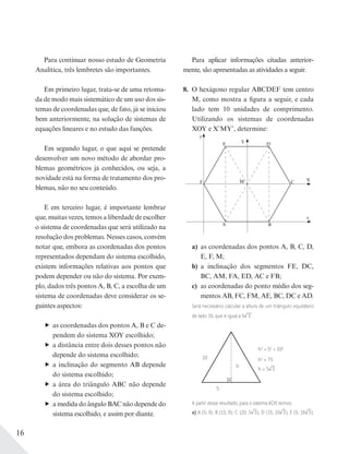 16
Para aplicar informações citadas anterior-
mente, são apresentadas as atividades a seguir.
8. O hexágono regular ABCDEF tem centro
M, como mostra a figura a seguir, e cada
lado tem 10 unidades de comprimento.
Utilizando os sistemas de coordenadas
XOY e X’MY’, determine:
y
F
D
B
E
A
x
M C
a) as coordenadas dos pontos A, B, C, D,
E, F, M;
b) a inclinação dos segmentos FE, DC,
BC, AM, FA, ED, AC e FB;
c) as coordenadas do ponto médio dos seg-
mentos AB, FC, FM, AE, BC, DC e AD.
Será necessário calcular a altura de um triângulo equilátero
de lado 10, que é igual a 5 3 .
10
5
h
h2
+ 52
= 102
h2
= 75
h = 5 3
A partir desse resultado, para o sistema XOY, temos:
a) A (5; 0); B (15; 0); C (20; 5 3); D (15; 10 3); E (5; 10 3);
Para continuar nosso estudo de Geometria
Analítica, três lembretes são importantes.
Em primeiro lugar, trata-se de uma retoma-
da de modo mais sistemático de um uso dos sis-
temas de coordenadas que, de fato, já se iniciou
bem anteriormente, na solução de sistemas de
equações lineares e no estudo das funções.
Em segundo lugar, o que aqui se pretende
desenvolver um novo método de abordar pro-
blemas geométricos já conhecidos, ou seja, a
novidade está na forma de tratamento dos pro-
blemas, não no seu conteúdo.
E em terceiro lugar, é importante lembrar
que, muitas vezes, temos a liberdade de escolher
o sistema de coordenadas que será utilizado na
resolução dos problemas. Nesses casos, convém
notar que, embora as coordenadas dos pontos
representados dependam do sistema escolhido,
existem informações relativas aos pontos que
podem depender ou não do sistema. Por exem-
plo, dados três pontos A, B, C, a escolha de um
sistema de coordenadas deve considerar os se-
guintes aspectos:
as coordenadas dos pontos A, B e C de-
pendem do sistema XOY escolhido;
a distância entre dois desses pontos não
depende do sistema escolhido;
a inclinação do segmento AB depende
do sistema escolhido;
a área do triângulo ABC não depende
do sistema escolhido;
a medida do ângulo BAC não depende do
sistema escolhido, e assim por diante.
Y
X
 